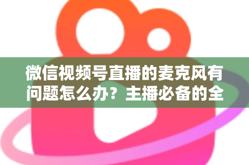 微信视频号直播的麦克风有问题怎么办?主播必备的全场景排查与解决指南 微信视频号直播的麦克风有问题怎么办?主播必备的全场景排查与解决指南