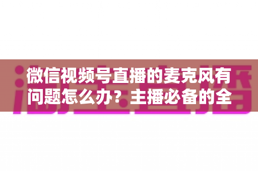 微信视频号直播的麦克风有问题怎么办？主播必备的全场景排查与解决指南