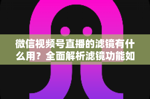 微信视频号直播的滤镜有什么用？全面解析滤镜功能如何提升直播画质、形象与转化效果