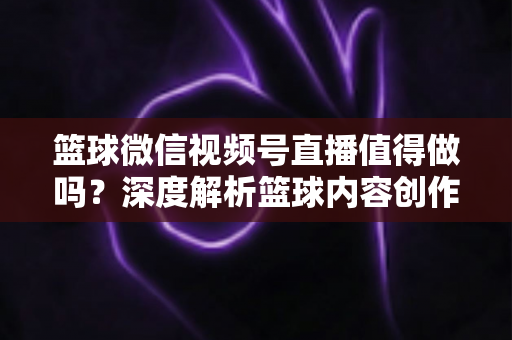 篮球微信视频号直播值得做吗?深度解析篮球内容创作者在视频号的机遇、变现路径与实操指南 篮球微信视频号直播值得做吗?深度解析篮球内容创作者在视频号的机遇、变现路径与实操指南