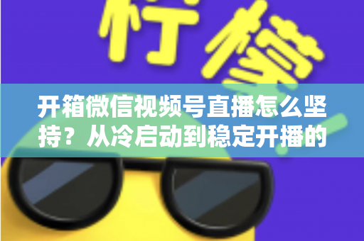 开箱微信视频号直播怎么坚持？从冷启动到稳定开播的实战全攻略