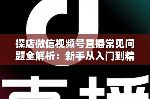 探店微信视频号直播常见问题全解析:新手从入门到精通的实用避坑指南 探店微信视频号直播常见问题全解析:新手从入门到精通的实用避坑指南