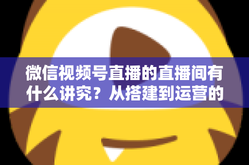 微信视频号直播的直播间有什么讲究?从搭建到运营的实战干货全解析 微信视频号直播的直播间有什么讲究?从搭建到运营的实战干货全解析