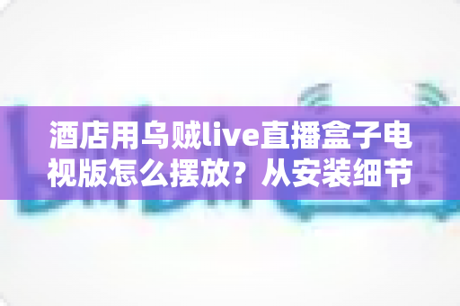 酒店用乌贼live直播盒子电视版怎么摆放？从安装细节到客房体验的完整摆放指南
