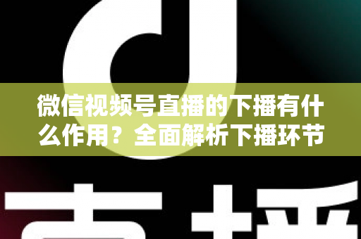 微信视频号直播的下播有什么作用？全面解析下播环节对直播运营的深层价值与实战技巧