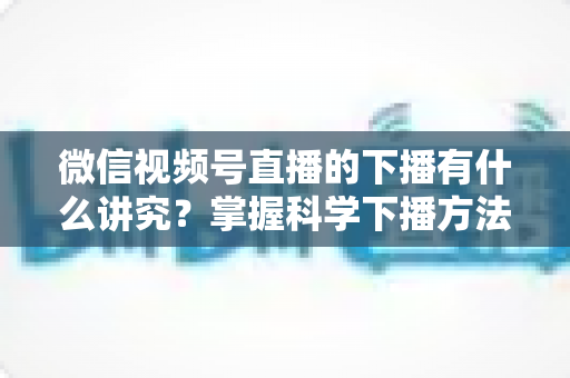 微信视频号直播的下播有什么讲究？掌握科学下播方法，让每场直播圆满收官、流量持续增长