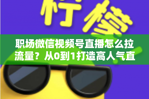 职场微信视频号直播怎么拉流量？从0到1打造高人气直播间的实战指南
