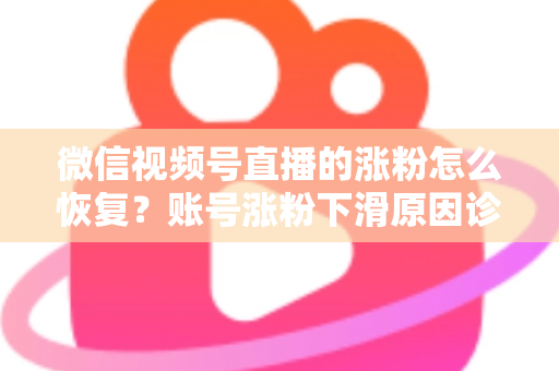 微信视频号直播的涨粉怎么恢复？账号涨粉下滑原因诊断与快速回暖全攻略