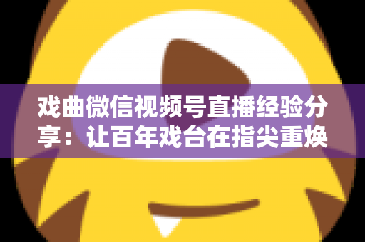戏曲微信视频号直播经验分享：让百年戏台在指尖重焕新生的完整实战指南
