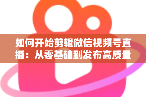 如何开始剪辑微信视频号直播：从零基础到发布高质量短视频的完整实操指南