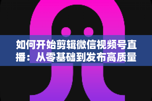 如何开始剪辑微信视频号直播：从零基础到发布高质量短视频的完整实操指南