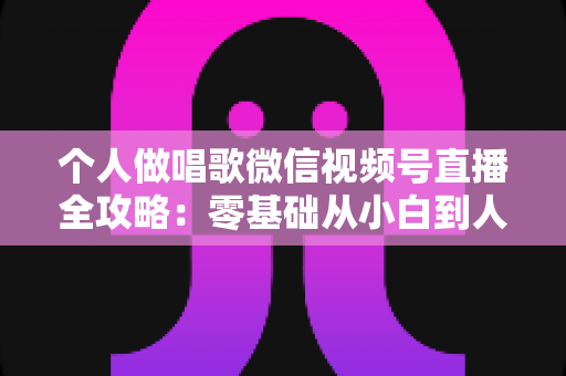 个人做唱歌微信视频号直播全攻略：零基础从小白到人气主播的实战秘籍