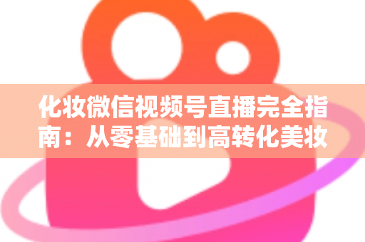 化妆微信视频号直播完全指南：从零基础到高转化美妆直播间的实战秘籍