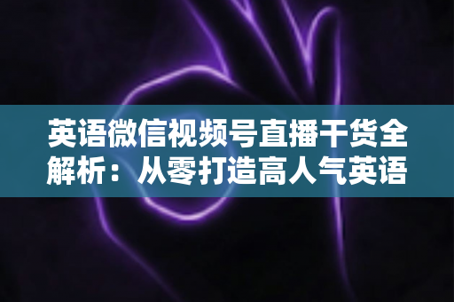 英语微信视频号直播干货全解析：从零打造高人气英语教学直播间的实战指南