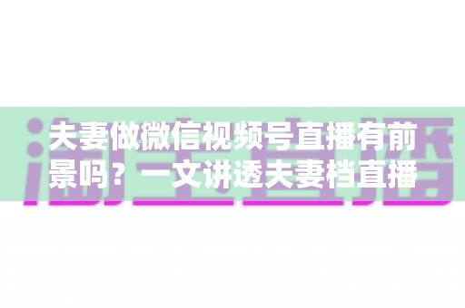 夫妻做微信视频号直播有前景吗？一文讲透夫妻档直播的机会、玩法与变现路径