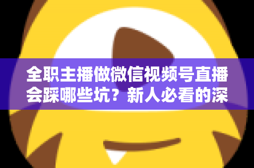 全职主播做微信视频号直播会踩哪些坑？新人必看的深度避坑指南