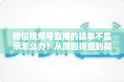 微信视频号直播的猜拳不显示怎么办？从原因排查到彻底解决的一站式实用指南