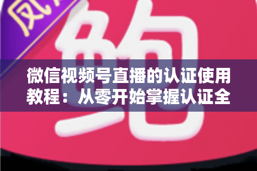 微信视频号直播的认证使用教程：从零开始掌握认证全流程，轻松开启直播之路