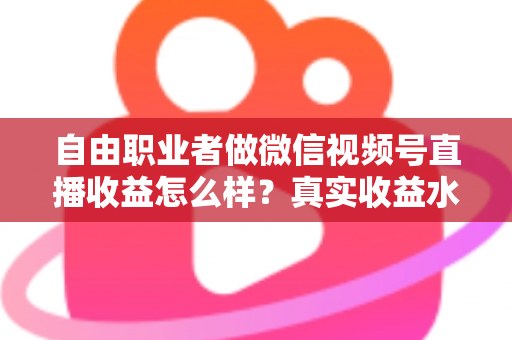 自由职业者做微信视频号直播收益怎么样？真实收益水平、变现方式与实战建议全解析