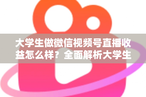 大学生做微信视频号直播收益怎么样？全面解析大学生直播变现的真实收入、优势与实操前景