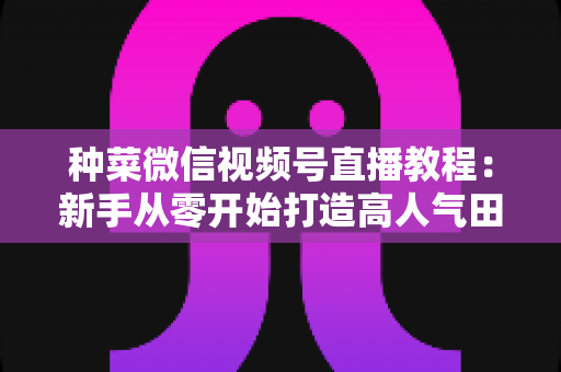 种菜微信视频号直播教程:新手从零开始打造高人气田园直播间的完整指南 种菜微信视频号直播教程:新手从零开始打造高人气田园直播间的完整指南