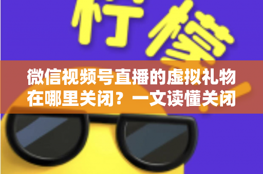 微信视频号直播的虚拟礼物在哪里关闭？一文读懂关闭虚拟礼物功能的完整操作指南与实用技巧