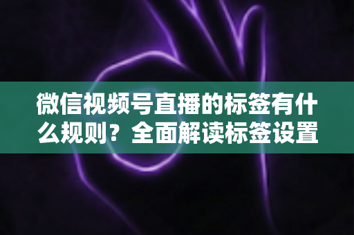 微信视频号直播的标签有什么规则？全面解读标签设置规范与流量运营技巧