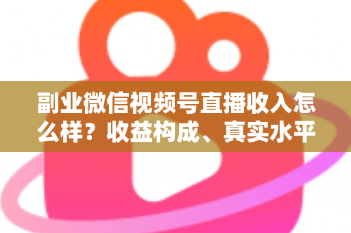 副业微信视频号直播收入怎么样？收益构成、真实水平与增收策略全解析