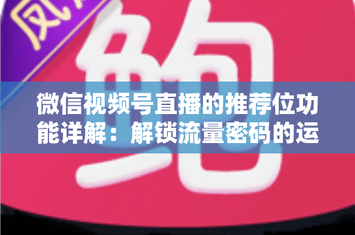 微信视频号直播的推荐位功能详解：解锁流量密码的运营实战全攻略