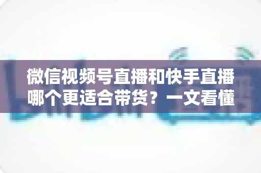 微信视频号直播和快手直播哪个更适合带货？一文看懂两大平台差异，帮你选对带货主阵地