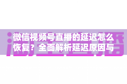 微信视频号直播的延迟怎么恢复？全面解析延迟原因与实用解决方案，助你打造流畅稳定的直播体验