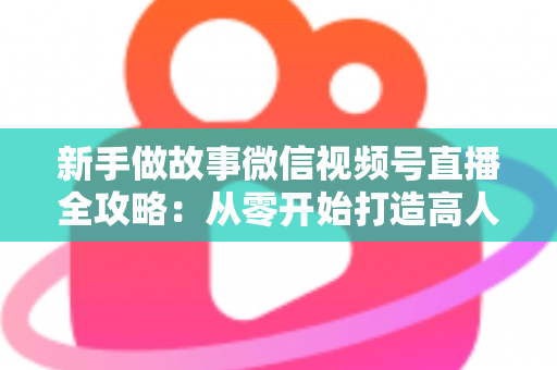 新手做故事微信视频号直播全攻略：从零开始打造高人气故事直播间的实战指南
