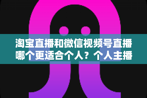 淘宝直播和微信视频号直播哪个更适合个人？个人主播平台选择全攻略与深度对比分析