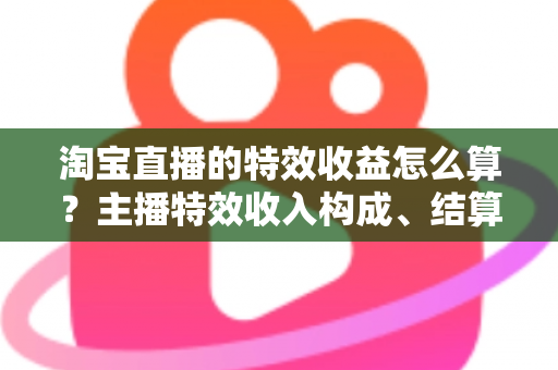 淘宝直播的特效收益怎么算？主播特效收入构成、结算规则与提升技巧全解析