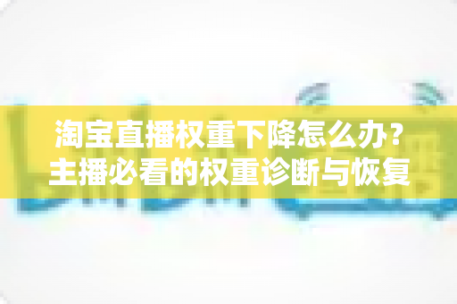 淘宝直播权重下降怎么办？主播必看的权重诊断与恢复全攻略
