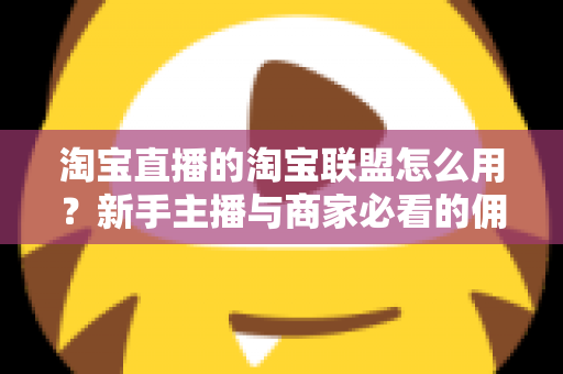 淘宝直播的淘宝联盟怎么用？新手主播与商家必看的佣金变现实战全攻略