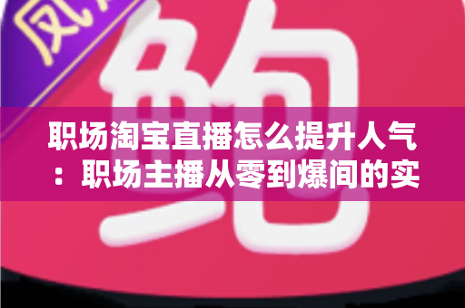职场淘宝直播怎么提升人气:职场主播从零到爆间的实战涨人气全攻略 职场淘宝直播怎么提升人气:职场主播从零到爆间的实战涨人气全攻略