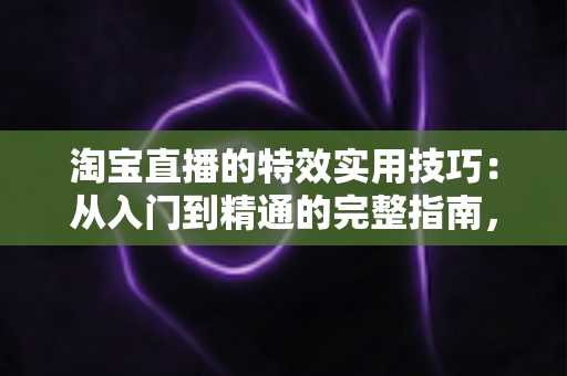 淘宝直播的特效实用技巧：从入门到精通的完整指南，助你打造高转化直播间