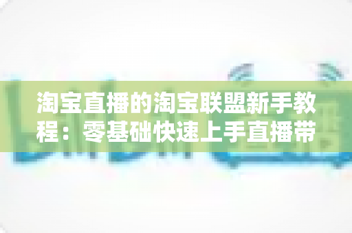 淘宝直播的淘宝联盟新手教程：零基础快速上手直播带货的完整实战指南
