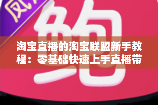 淘宝直播的淘宝联盟新手教程：零基础快速上手直播带货的完整实战指南