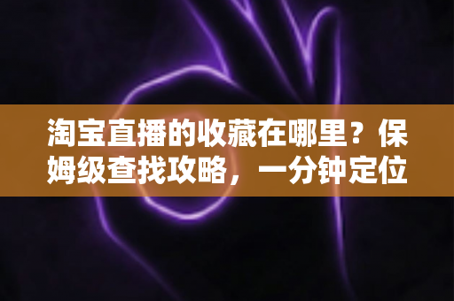 淘宝直播的收藏在哪里？保姆级查找攻略，一分钟定位收藏的直播间与宝贝