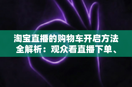 淘宝直播的购物车开启方法全解析：观众看直播下单、主播挂车带货一步到位