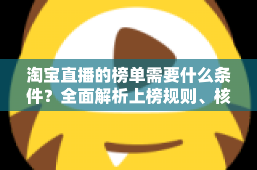 淘宝直播的榜单需要什么条件?全面解析上榜规则、核心数据与实操提升指南 淘宝直播的榜单需要什么条件?全面解析上榜规则、核心数据与实操提升指南