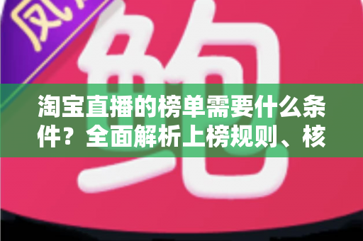 淘宝直播的榜单需要什么条件？全面解析上榜规则、核心数据与实操提升指南