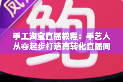 手工淘宝直播教程：手艺人从零起步打造高转化直播间的完整实战指南