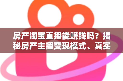 房产淘宝直播能赚钱吗？揭秘房产主播变现模式、真实收入与新手入行全攻略