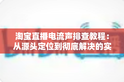 淘宝直播电流声排查教程：从源头定位到彻底解决的实战指南