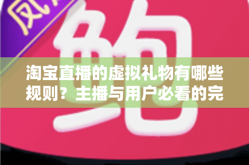 淘宝直播的虚拟礼物有哪些规则？主播与用户必看的完整规则解析指南