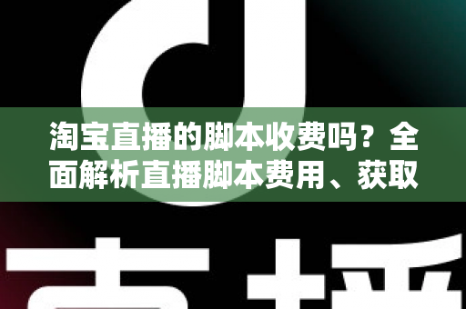 淘宝直播的脚本收费吗？全面解析直播脚本费用、获取方式与实操建议（新手必读指南）