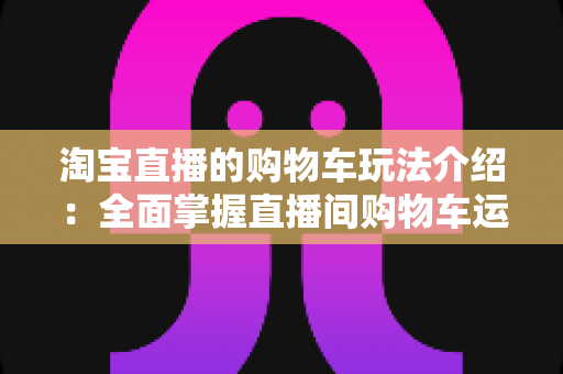 淘宝直播的购物车玩法介绍：全面掌握直播间购物车运营技巧，轻松提升带货转化率